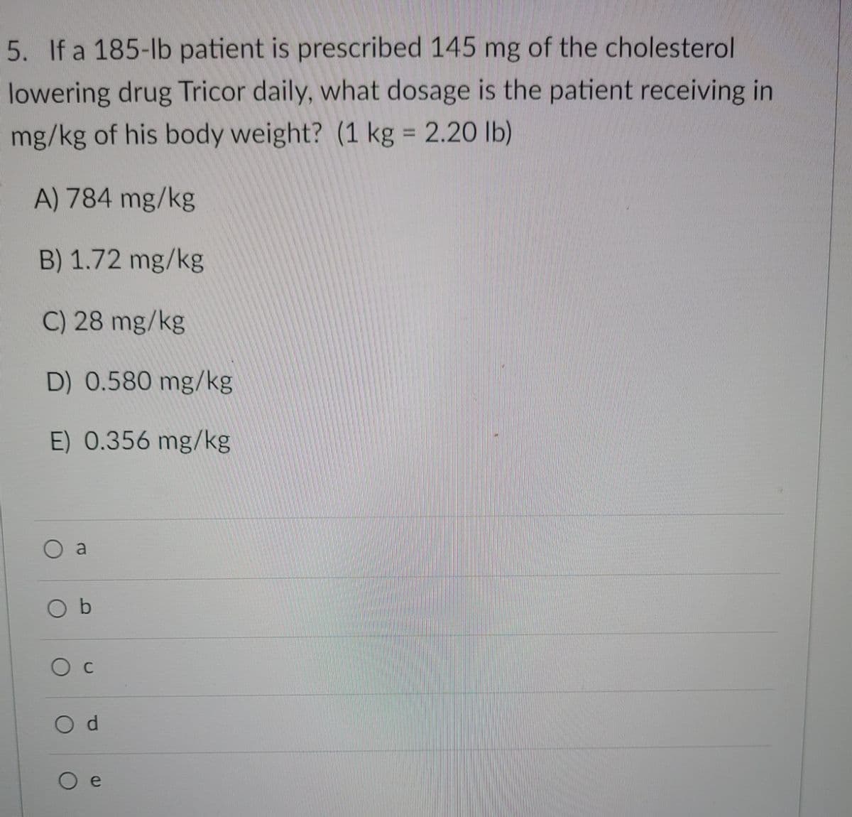 5. If a 185-lb patient is prescribed 145 mg of the cholesterol
lowering drug Tricor daily, what dosage is the patient receiving in
mg/kg of his body weight? (1 kg = 2.20 lb)
%3D
A) 784 mg/kg
B) 1.72 mg/kg
C) 28 mg/kg
D) 0.580 mg/kg
E) 0.356 mg/kg
a
O d
e
C.
