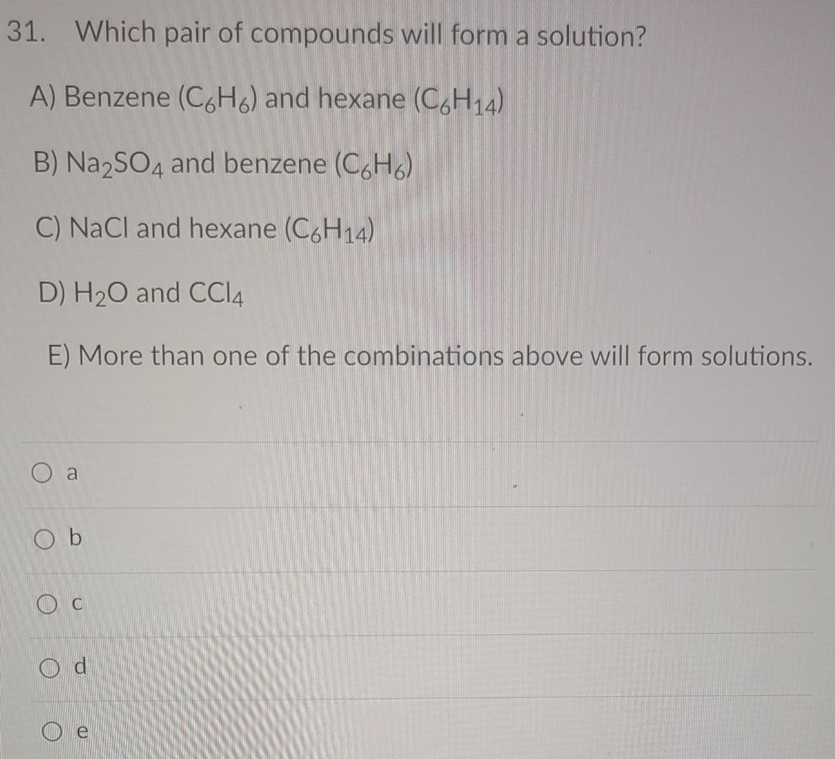 31. Which pair of compounds will form a solution?
A) Benzene (C6H6) and hexane (C,H,4)
B) Na2SO4
and benzene (C,H6)
C) NaCl and hexane (C6H14)
D) H20 and CCI4
E) More than one of the combinations above will form solutions.
O a
O b
O c
