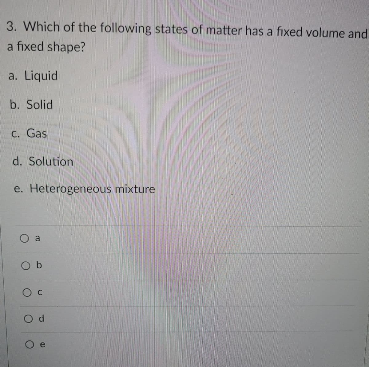 3. Which of the following states of matter has a fixed volume and
a fixed shape?
a. Liquid
b. Solid
C. Gas
d. Solution
e. Heterogeneous mixture
O a
b
O c
d.
e
