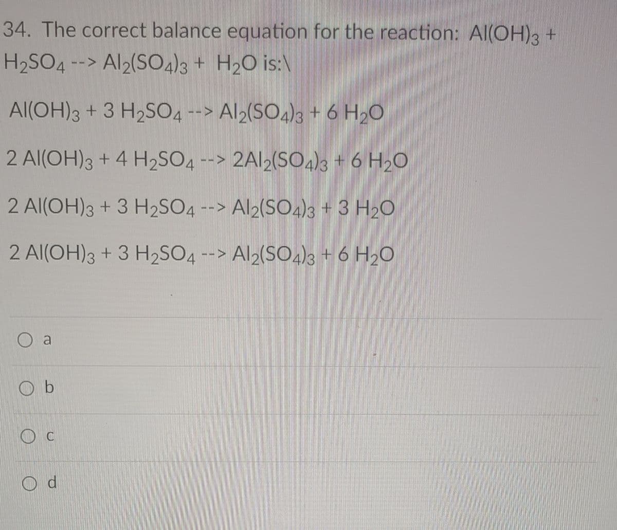 34. The correct balance equation for the reaction: Al(OH)3 +
H2SO4 --> Al2(S04)3 + H2O is:\
Al(OH)3 + 3 H2SO4 --> Al2(SO,)3 + 6 H,0
2 Al(OH)3 + 4 H2SO4 --> 2AI2(SO4)3 + 6 H2O
2 Al(OH)3 + 3 H2SO4 --> Al2(SO4)s + 3 H20
2 Al(OH)3 + 3 H2SO4 --> Al2(SO4)3 + 6 H20
O a
O b
O c
O d
