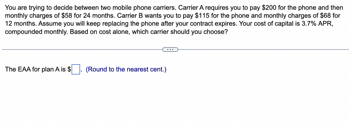 You are trying to decide between two mobile phone carriers. Carrier A requires you to pay $200 for the phone and then
monthly charges of $58 for 24 months. Carrier B wants you to pay $115 for the phone and monthly charges of $68 for
12 months. Assume you will keep replacing the phone after your contract expires. Your cost of capital is 3.7% APR,
compounded monthly. Based on cost alone, which carrier should you choose?
The EAA for plan A is $
(Round to the nearest cent.)
