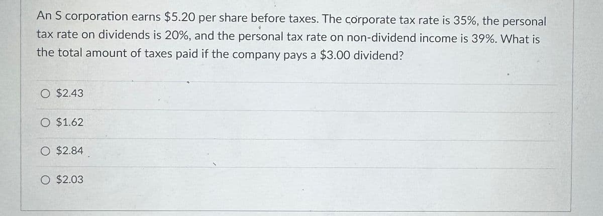 An S corporation earns $5.20 per share before taxes. The corporate tax rate is 35%, the personal
tax rate on dividends is 20%, and the personal tax rate on non-dividend income is 39%. What is
the total amount of taxes paid if the company pays a $3.00 dividend?
O $2.43
○ $1.62
○ $2.84
○ $2.03