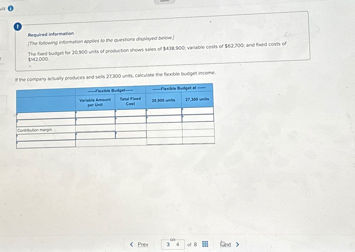 uiz i
2
Required information
[The following information applies to the questions displayed below.]
The fixed budget for 20,900 units of production shows sales of $438,900; variable costs of $62,700; and fixed costs of
$142,000.
If the company actually produces and sells 27,300 units, calculate the flexible budget income.
Contribution margin
Flexible Budget------
---Flexible Budget at ---
Variable Amount
per Unit
Total Fixed
Cost
20,900 units
27,300 units
< Prev
3 4 of 8
Next >