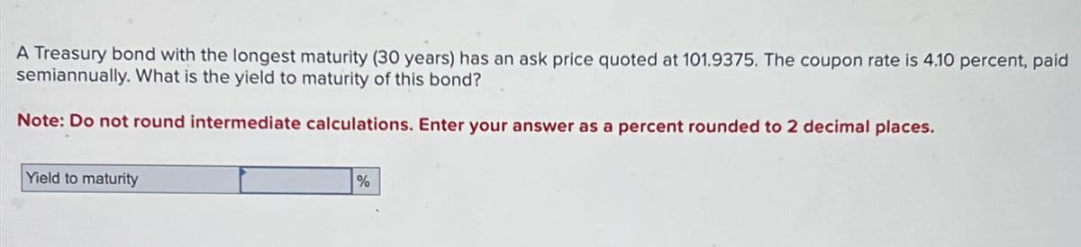 A Treasury bond with the longest maturity (30 years) has an ask price quoted at 101.9375. The coupon rate is 4.10 percent, paid
semiannually. What is the yield to maturity of this bond?
Note: Do not round intermediate calculations. Enter your answer as a percent rounded to 2 decimal places.
Yield to maturity
%