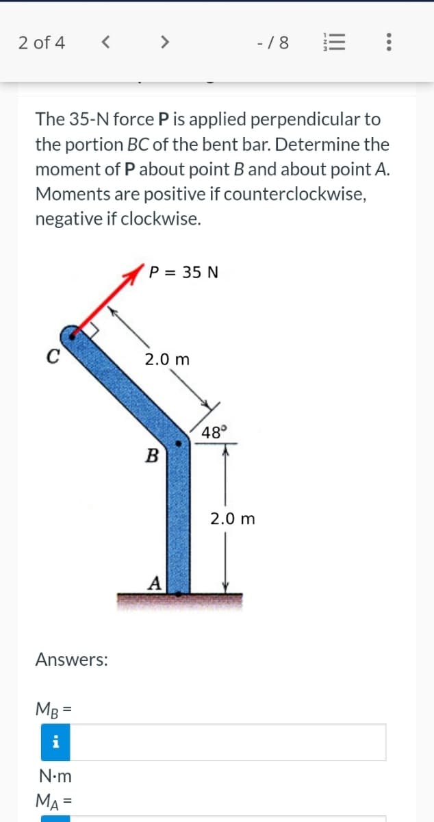 2 of 4
< >
-/8
The 35-N force P is applied perpendicular to
the portion BC of the bent bar. Determine the
moment of P about point B and about point A.
Moments are positive if counterclockwise,
negative if clockwise.
P = 35 N
2.0 m
48°
B
2.0 m
A
Answers:
MB =
N•m
MA =
%3D
