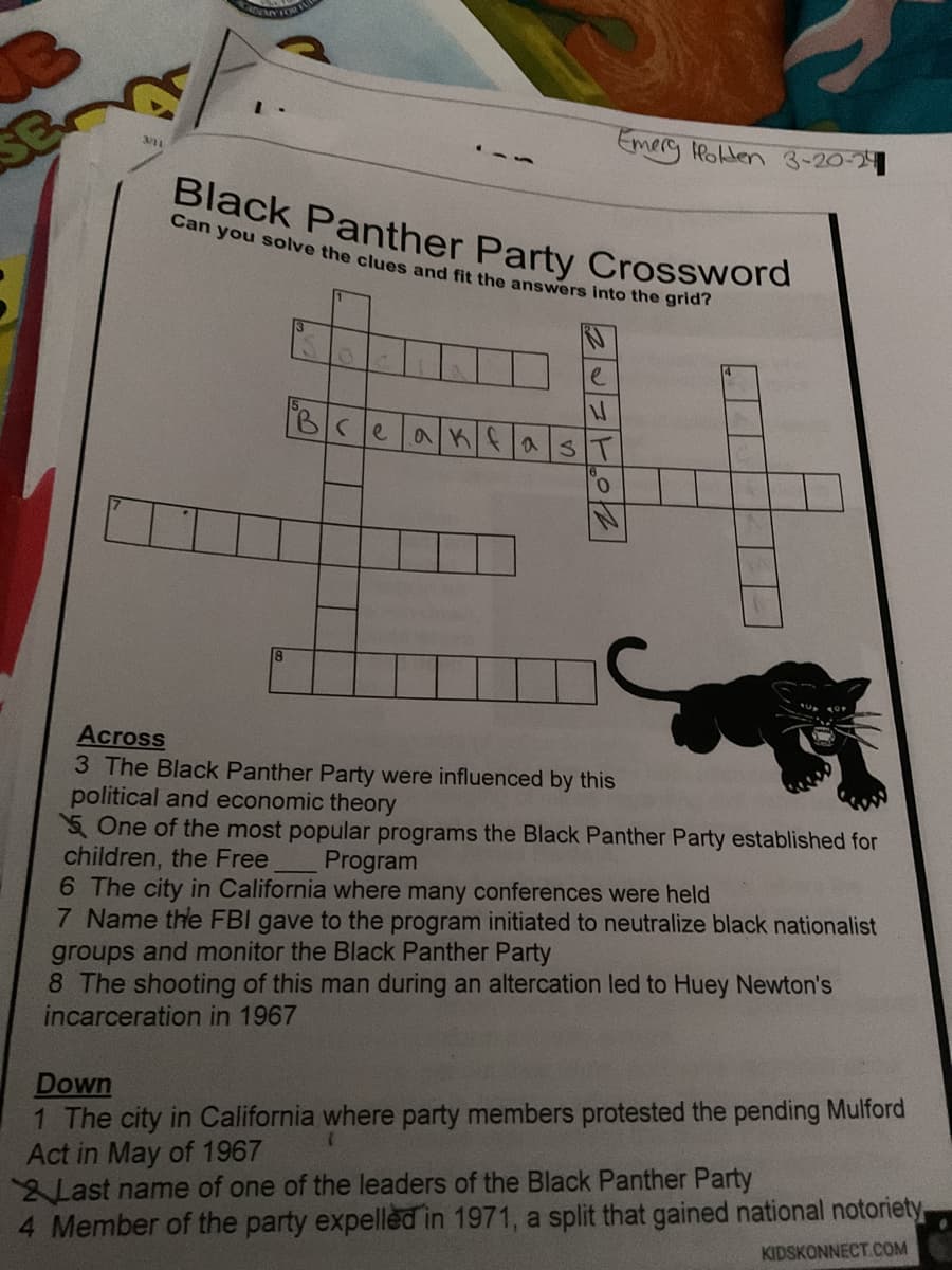 3/11
Emery Holden 3-20-24
Black Panther Party Crossword
Can you solve the clues and fit the answers into the grid?
8
e
ไฟ
Bce
akfas
Across
3 The Black Panther Party were influenced by this
political and economic theory
One of the most popular programs the Black Panther Party established for
children, the Free
Program
6 The city in California where many conferences were held
7 Name the FBI gave to the program initiated to neutralize black nationalist
groups and monitor the Black Panther Party
8 The shooting of this man during an altercation led to Huey Newton's
incarceration in 1967
Down
1 The city in California where party members protested the pending Mulford
Act in May of 1967
Last name of one of the leaders of the Black Panther Party
4 Member of the party expelled in 1971, a split that gained national notoriety
KIDSKONNECT.COM