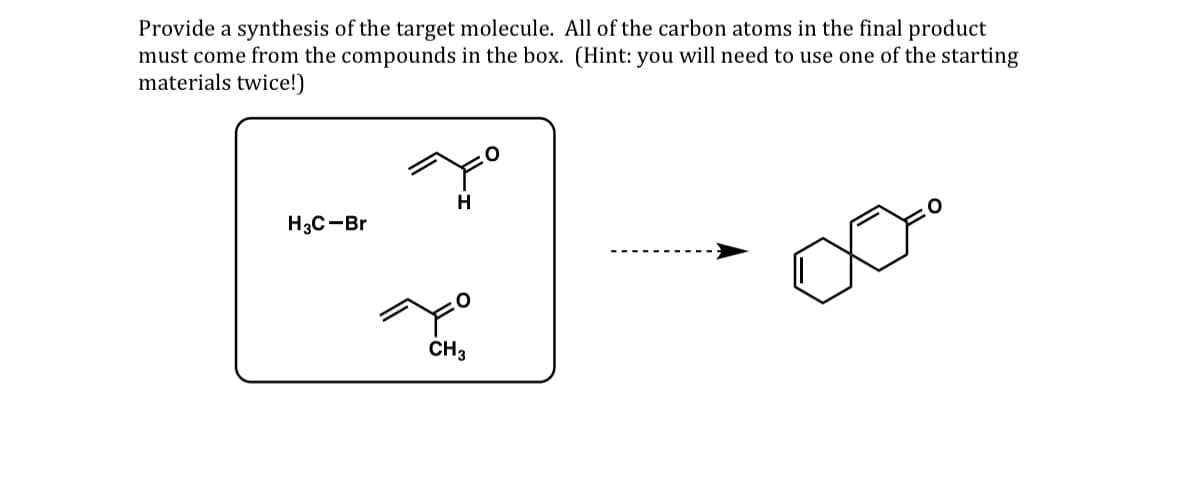 Provide a synthesis of the target molecule. All of the carbon atoms in the final product
must come from the compounds in the box. (Hint: you will need to use one of the starting
materials twice!)
H
H3C-Br
CH 3