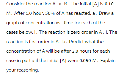 Consider the reaction A > B. The initial [A] is 0.10
M. After 1.0 hour, 50% of A has reacted. a. Draw a
graph of concentration vs. time for each of the
cases below. i. The reaction is zero order in A. I. The
reaction is first order in A. b. Predict what the
concentration of A will be after 2.0 hours for each
case in part a if the initial [A] were 0.050 M. Explain
your reasoning.