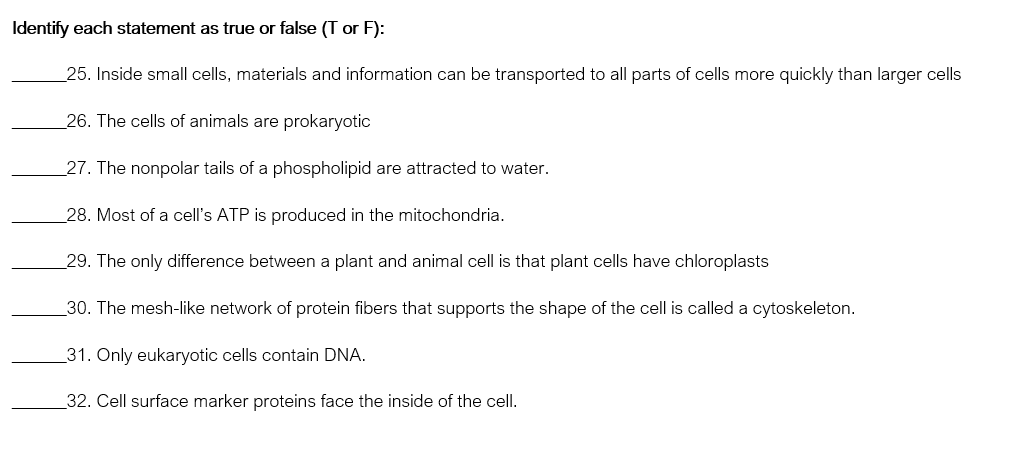 Identify each statement as true or false (T or F):
_25. Inside small cells, materials and information can be transported to all parts of cells more quickly than larger cells
26. The cells of animals are prokaryotic
27. The nonpolar tails of a phospholipid are attracted to water.
28. Most of a cell's ATP is produced in the mitochondria.
29. The only difference between a plant and animal cell is that plant cells have chloroplasts
30. The mesh-like network of protein fibers that supports the shape of the cell is called a cytoskeleton.
31. Only eukaryotic cells contain DNA.
32. Cell surface marker proteins face the inside of the cell.