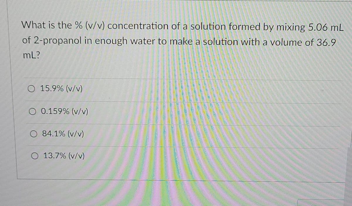 What is the % (v/v) concentration of a solution formed by mixing 5.06 mL
of 2-propanol in enough water to make a solution with a volume of 36.9
mL?
O 15.9% (v/v)
O 0.159% (v/v)
O 84.1% (v/v)
O 13.7% (v/v)
