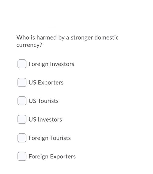 Who is harmed by a stronger domestic
currency?
Foreign Investors
US Exporters
US Tourists
US Investors
Foreign Tourists
Foreign Exporters
