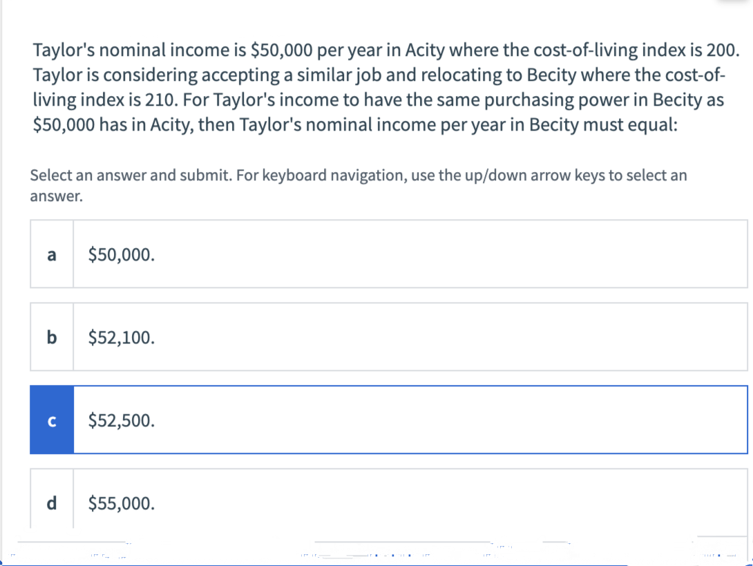 Taylor's nominal income is $50,000 per year in Acity where the cost-of-living index is 200.
Taylor is considering accepting a similar job and relocating to Becity where the cost-of-
living index is 210. For Taylor's income to have the same purchasing power in Becity as
$50,000 has in Acity, then Taylor's nominal income per year in Becity must equal:
Select an answer and submit. For keyboard navigation, use the up/down arrow keys to select an
answer.
a
$50,000.
b
$52,100.
C
$52,500.
d.
$55,000.
