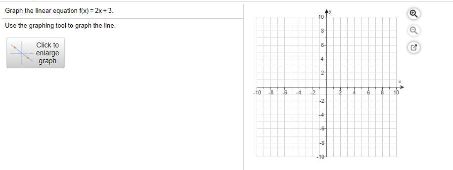 Graph the linear equation f(x) = 2x+3.
Use the graphing tool to graph the line.
10-
Click to
6-
enlarge
graph
4-
2-
-10
-8
-6
-4
-2
4
6.
10
-2-
-4-
-6-
-8-
-10-
of
Foo
