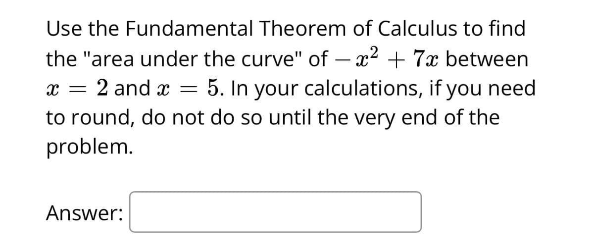 Use the Fundamental Theorem of Calculus to find
the "area under the curve" of - x² + 7x between
x = 2 and x = 5. In your calculations, if you need
to round, do not do so until the very end of the
problem.
Answer: