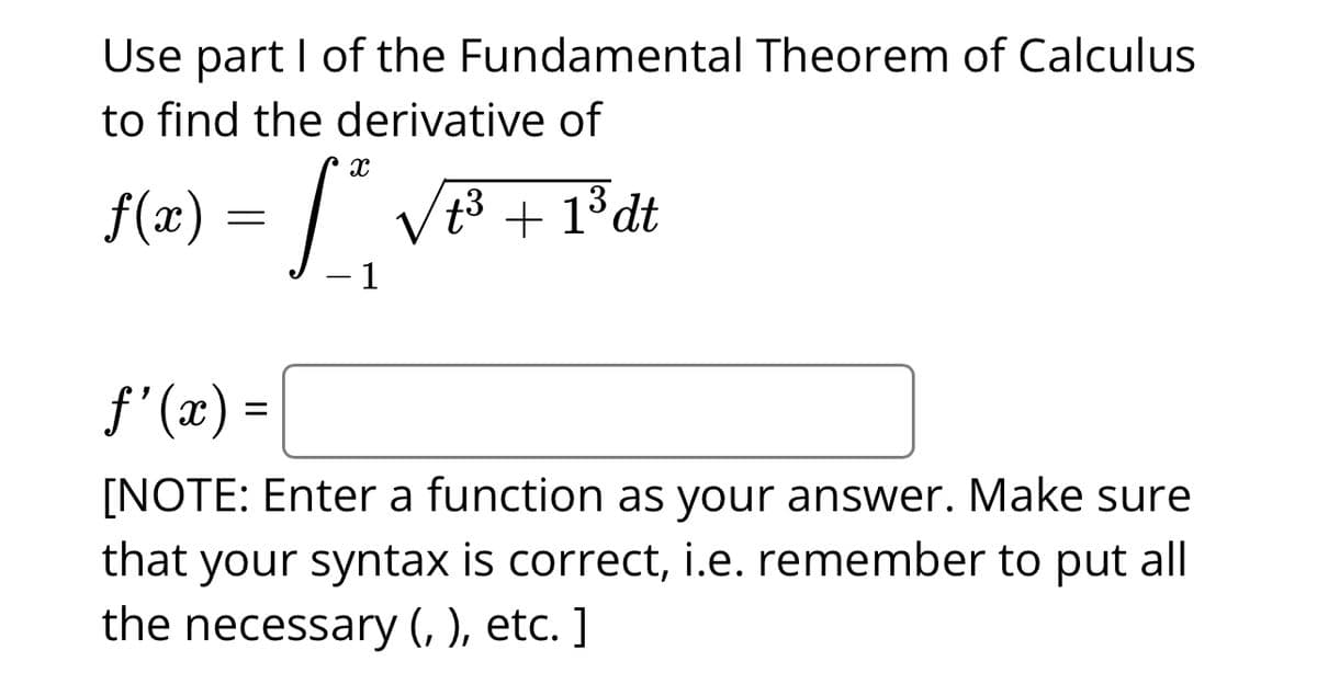 Use part I of the Fundamental Theorem of Calculus
to find the derivative of
X
f(x) = [ ²₁ √²³² + 1³dt
1
ƒ'(x) =
[NOTE: Enter a function as your answer. Make sure
that your syntax is correct, i.e. remember to put all
the necessary (, ), etc.]