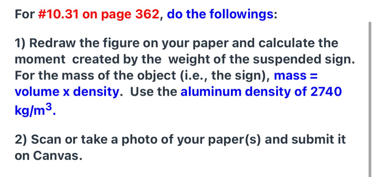 For #10.31 on page 362, do the followings:
1) Redraw the figure on your paper and calculate the
moment created by the weight of the suspended sign.
For the mass of the object (i.e., the sign), mass =
volume x density. Use the aluminum density of 2740
kg/m3.
2) Scan or take a photo of your paper(s) and submit it
on Canvas.
