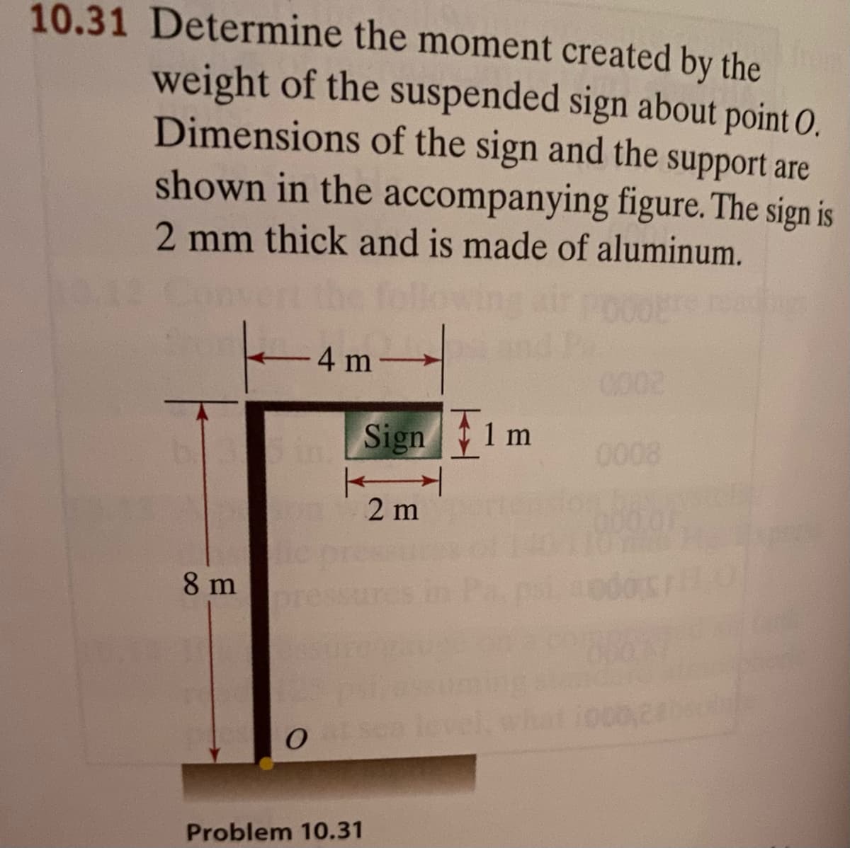10.31 Determine the moment created by the
weight of the suspended sign about point O.
Dimensions of the sign and the support are
shown in the accompanying figure. The sign is
2 mm thick and is made of aluminum.
4 m
0002
in
Sign 1 m
0008
2 m
8 m
pr
leve
Problem 10.31
