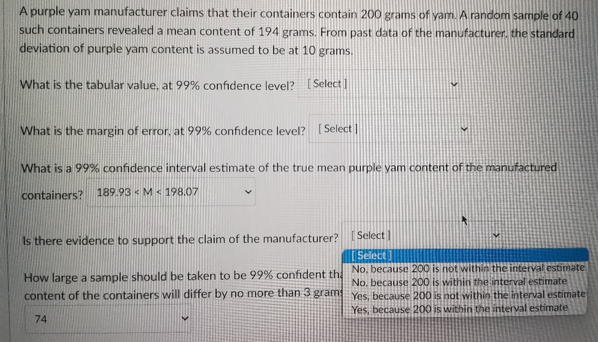A purple yam manufacturer claims that their containers contain 200 grams of yam. A random sample of 40
such containers revealed a mean content of 194 grams. From past data of the manufacturer, the standard
deviation of purple yam content is assumed to be at 10 grams.
What is the tabular value, at 99% confidence level? [Select]
What is the margin of error, at 99% confidence level? [Select]
What is a 99% confidence interval estimate of the true mean purple yam content of the manufactured
containers? 189.93 M 198.07
Is there evidence to support the claim of the manufacturer?
Select]
Select
No, because 200 is not within the interval estimate
How large a sample should be taken to be 99% confident the
content of the containers will differ by no more than 3 grams
No, because 200 is within the interval estimate
Yes, because 200 is not within the interval estimate
Yes, because 200 is within the interval estimate
74