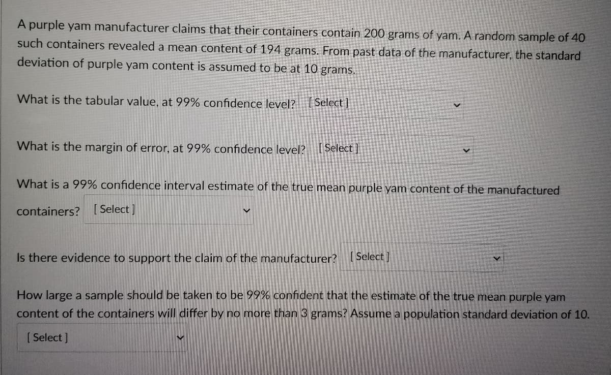 A purple yam manufacturer claims that their containers contain 200 grams of yam. A random sample of 40
such containers revealed a mean content of 194 grams. From past data of the manufacturer, the standard
deviation of purple yam content is assumed to be at 10 grams.
What is the tabular value, at 99% confidence level? Select]
What is the margin of error, at 99% confidence level? [Select]
What is a 99% confidence interval estimate of the true mean purple yam content of the manufactured
containers? [Select]
Is there evidence to support the claim of the manufacturer? [Select]
How large a sample should be taken to be 99% confident that the estimate of the true mean purple yam
content of the containers will differ by no more than 3 grams? Assume a population standard deviation of 10.
[Select]