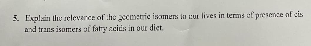 5. Explain the relevance of the geometric isomers to our lives in terms of presence of cis
and trans isomers of fatty acids in our diet.