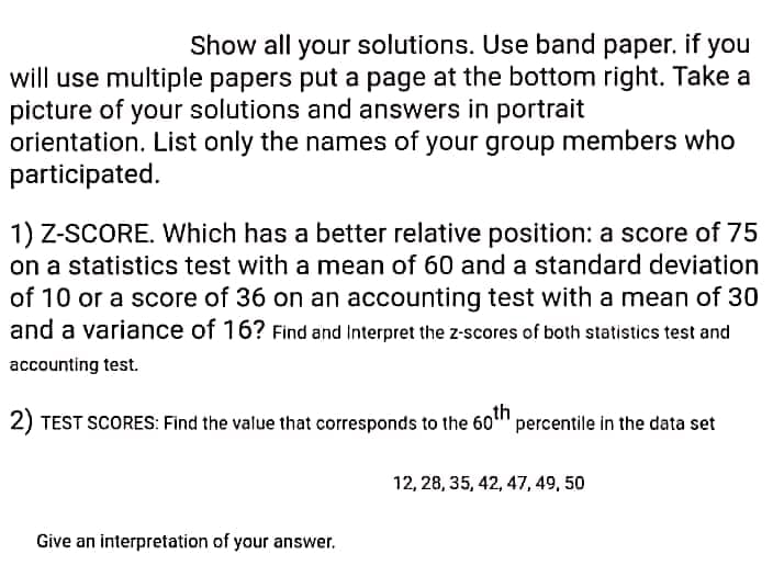 Show all your solutions. Use band paper. if you
will use multiple papers put a page at the bottom right. Take a
picture of your solutions and answers in portrait
orientation. List only the names of your group members who
participated.
1) Z-SCORE. Which has a better relative position: a score of 75
on a statistics test with a mean of 60 and a standard deviation
of 10 or a score of 36 on an accounting test with a mean of 30
and a variance of 16? Find and Interpret the z-scores of both statistics test and
accounting test.
2) TEST SCORES: Find the value that corresponds to the 60" percentile in the data set
12, 28, 35, 42, 47, 49, 50
Give an interpretation of your answer.

