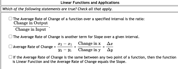 Linear Functions and Applications
| Which of the following statements are true? Check all that apply.
The Average Rate of Change of a function over a specified interval is the ratio:
Change in Output
Change in Input
The Average Rate of Change is another term for Slope over a given interval.
x2 – x1
Change in x Ax
Average Rate of Change = -
Y2 - Y1
Change in y Ay
Oif the Average Rate of Change is the same between any two point of a function, then the function
is Linear Function and the Average Rate of Change equals the Slope.
