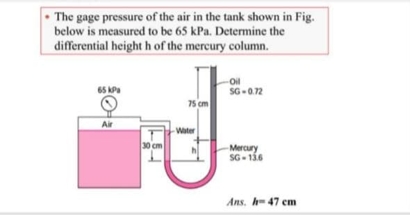 • The gage pressure of the air in the tank shown in Fig.
below is measured to be 65 kPa. Determine the
differential height h of the mercury column.
65 kPa
SG -0.72
75 cm
Air
Water
30 cm
Mercury
SG - 136
Ans. h=47 cm

