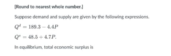 [Round to nearest whole number.]
Suppose demand and supply are given by the following expressions.
Q" = 189.3 – 4.4P
Q' = 48.5 + 4.7P.
%3D
In equilibrium, total economic surplus is
