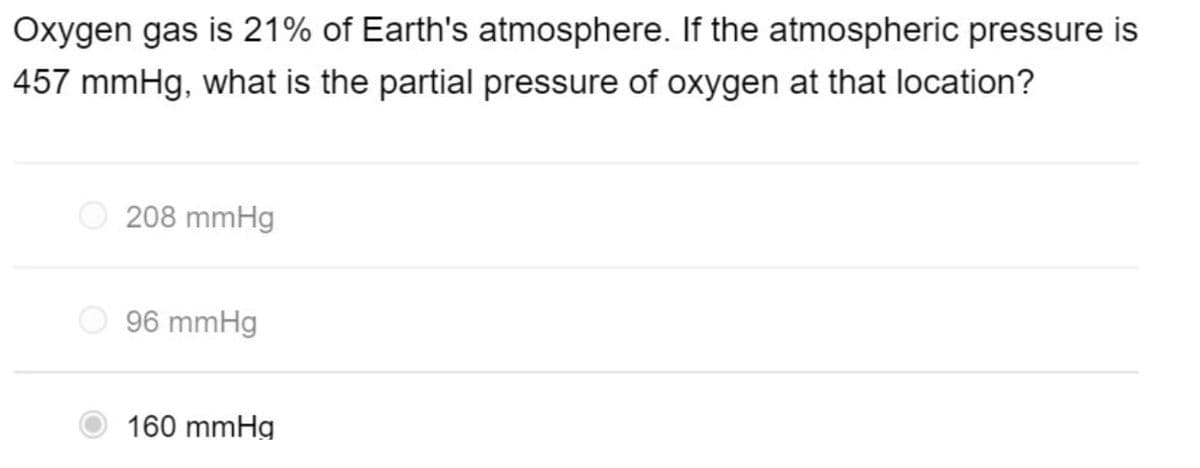 Oxygen gas is 21% of Earth's atmosphere. If the atmospheric pressure is
457 mmHg, what is the partial pressure of oxygen at that location?
208 mmHg
96 mmHg
160 mmHg