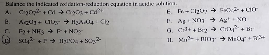 Balance the indicated
oxidation-reduction equation in acidic solution.
A. Cr2O72- + Cd → Cr2O3 + Cd²+
E.
B. As2O3 + CIO3-H3AsO4 + Cl2
F2 + NH3 F + NO₂¯
C.
SO42- +P→ H3PO4 + SO3²-
Fe + Cl207Fe042- + CIO-
F. Ag + NO3 → Ag+ + NO
G. Cr3+ + Br2 →
CrO4²- + Br
H.
Mn2+ + BiO3 → MnO4 + Bi³+