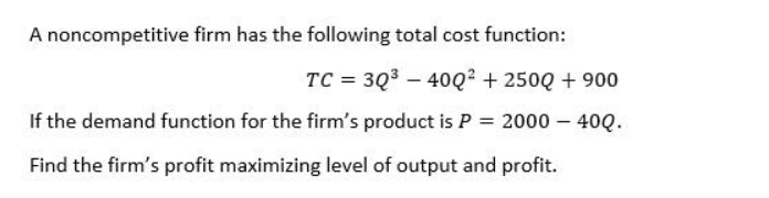 A noncompetitive firm has the following total cost function:
TC = 3Q3 – 40Q² + 250Q + 900
If the demand function for the firm's product is P = 2000 – 40Q.
Find the firm's profit maximizing level of output and profit.
