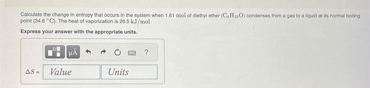 Calculate the change in entropy that occurs in the system when 1.61 mol of diethyl ether (C4H10O) condenses from a gas to a liquid at its normal boiling
point (34.6 °C). The heat of vaporization is 26.5 kJ/mol.
Express your answer with the appropriate units.
AS =
μÅ
Value
Units
?