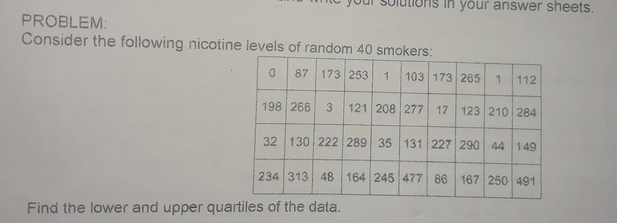 in your answer sheets.
PROBLEM:
Consider the following nicotine levels of random 40 smokers:
87
173 253
103 173 265
112
198 266
121 208 277 17
123 210 284
32 130 222 289 35 131 227 290 44 149
234 313 48 164 245 477 86 167 250 491
Find the lower and upper quartiles of the data.
