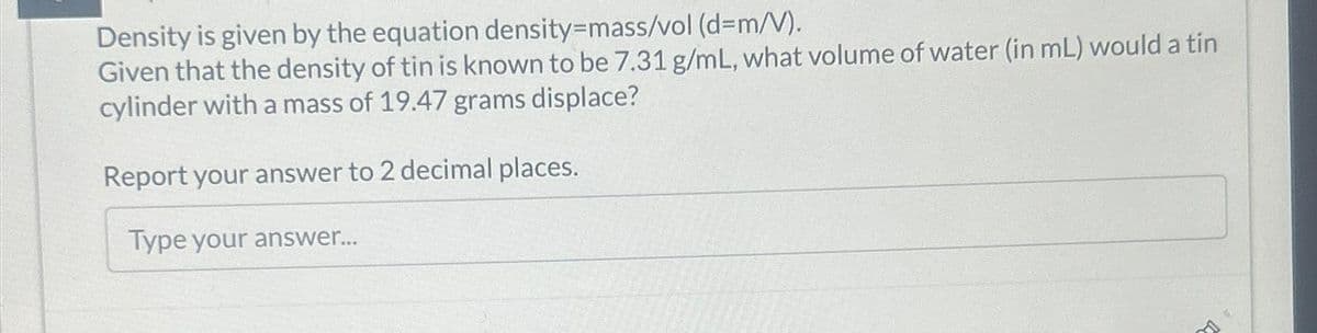 Density is given by the equation density-mass/vol (d=m/V).
Given that the density of tin is known to be 7.31 g/mL, what volume of water (in mL) would a tin
cylinder with a mass of 19.47 grams displace?
Report your answer to 2 decimal places.
Type your answer...