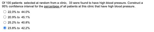 Of 100 patients selected at random from a clinic, 33 were found to have high blood pressure. Construct a
95% confidence interval for the percentage of all patients at this clinic that have high blood pressure.
22.0% to 44.0%
20.9% to 45.1%
25.2% to 40.8%
23.8% to 42.2%