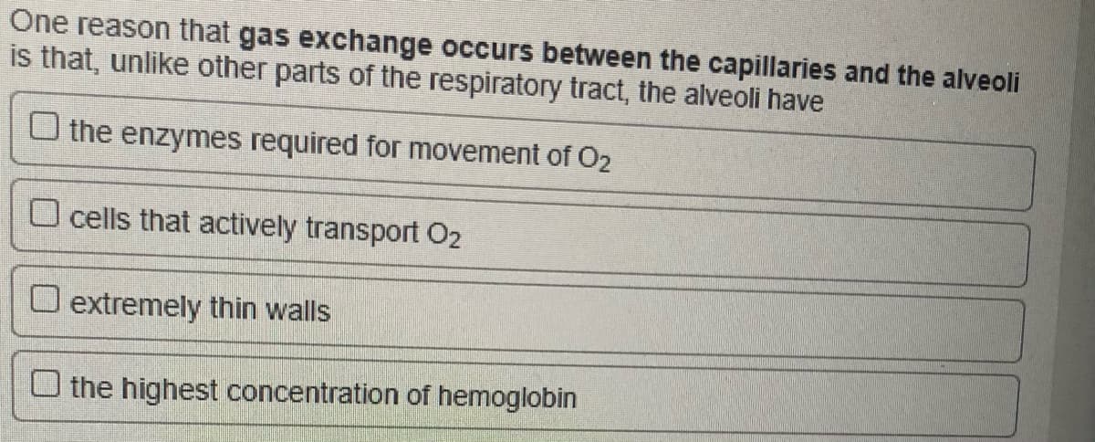 One reason that gas exchange occurs between the capillaries and the alveoli
is that, unlike other parts of the respiratory tract, the alveoli have
O the enzymes required for movement of O2
O cells that actively transport O2
O extremely thin walls
O the highest concentration of hemoglobin
