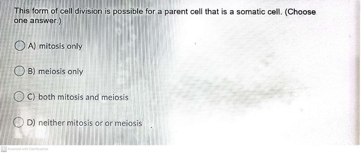 This form of cell division is possible for a parent cell that is a somatic cell. (Choose
one answer.)
O A) mitosis only
O B) meiosis only
O C) both mitosis and meiosis
D) neither mitosis or or meiosis
CS Scanned with CamScanner
