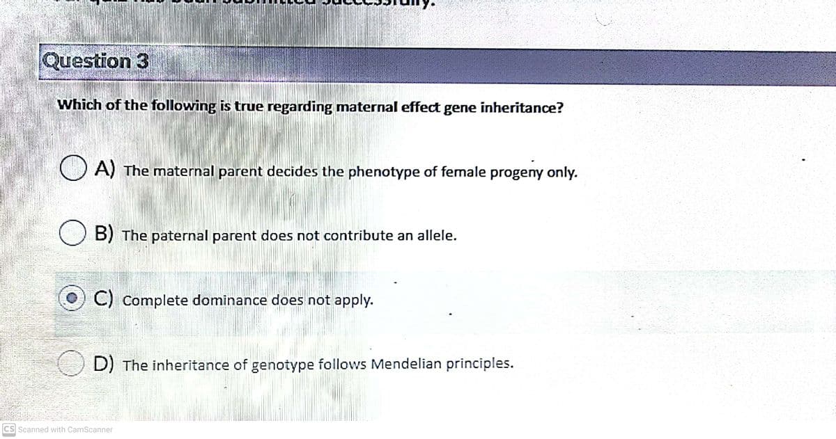 Question 3
Which of the following is true regarding maternal effect gene inheritance?
O A) The maternal parent decides the phenotype of female progeny only.
O B) The paternal parent does not contribute an allele.
() C) Complete dominance does not apply.
D) The inheritance of genotype follows Mendelian principles.
CS Scanned with CamScanner

