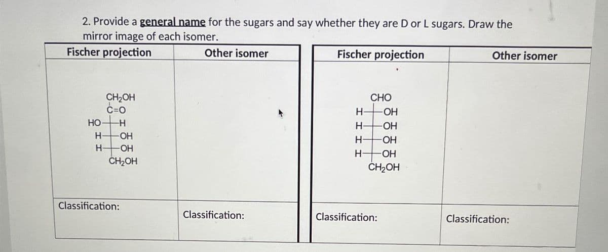 2. Provide a general name for the sugars and say whether they are D or L sugars. Draw the
mirror image of each isomer.
Fischer projection
CH₂OH
C=O
HO
-H
H-
OH
H-
-ОН
CH₂OH
Classification:
Other isomer
Fischer projection
CHO
HOH
H-
-OH
H-OH
HOH
CH₂OH
Classification:
Classification:
Other isomer
Classification: