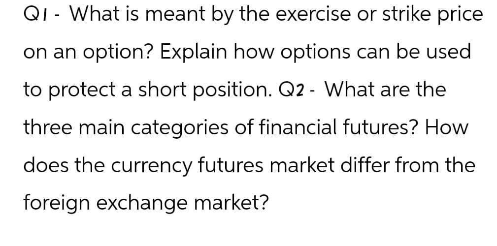 -
QI What is meant by the exercise or strike price
on an option? Explain how options can be used
to protect a short position. Q2- What are the
three main categories of financial futures? How
does the currency futures market differ from the
foreign exchange market?
