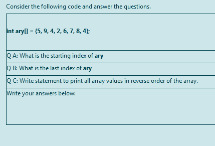 Consider the following code and answer the questions.
int aryl = (5, 9, 4, 2, 6, 7, 8, 4};
Q A: What is the starting index of ary
Q B: What is the last index of ary
QC: Write statement to print all array values in reverse order of the array.
Write your answers below:
