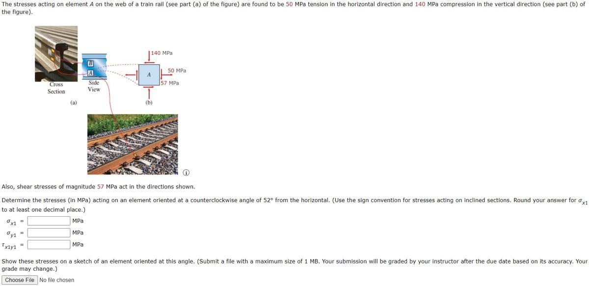 The stresses acting on element A on the web of a train rail (see part (a) of the figure) are found to be 50 MPa tension in the horizontal direction and 140 MPa compression in the vertical direction (see part (b) of
the figure).
140 MPa
B
50 MPa
A
A
Side
View
Cross
57 MPa
Section
(a)
(b)
Also, shear stresses of magnitude 57 MPa act in the directions shown.
Determine the stresses (in MPa) acting on an element oriented at a counterclockwise angle of 52° from the horizontal. (Use the sign convention for stresses acting on inclined sections. Round your answer for o,1
to at least one decimal place.)
Ov1 =
MPa
MPa
Oyi
MPа
Tx1y1
Show these stresses on a sketch of an element oriented at this angle. (Submit a file with a maximum size of 1 MB. Your submission will be graded by your instructor after the due date based on its accuracy. Your
grade may change.)
Choose File No file chosen
