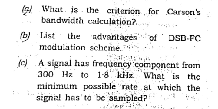 (a) What. is the criterion for Carson's
bandwidth calculațion?.
(b) List
the advantagės
"of ` DSB-FC
modulation scheme.
(c) A signal has frequency component from
300 Hz to 1:8 kHz. What is the
minimum possible rate at which the
signal has' to be sampled?
