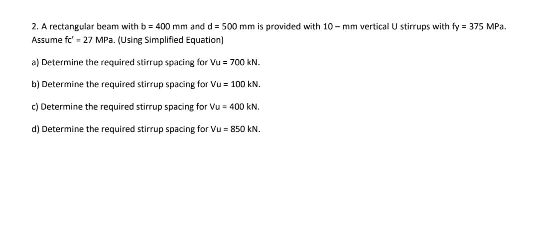 2. A rectangular beam with b = 400 mm and d = 500 mm is provided with 10 – mm vertical U stirrups with fy = 375 MPa.
Assume fc' = 27 MPa. (Using Simplified Equation)
a) Determine the required stirrup spacing for Vu = 700 kN.
b) Determine the required stirrup spacing for Vu = 100 kN.
c) Determine the required stirrup spacing for Vu = 400 kN.
d) Determine the required stirrup spacing for Vu = 850 kN.
