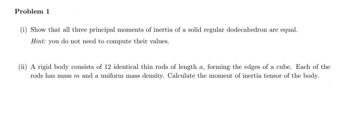 Problem 1
(i) Show that all three principal moments of inertia of a solid regular dodecahedron are equal.
Hint: you do not need to compute their values.
(ii) A rigid body consists of 12 identical thin rods of length a, forming the edges of a cube. Each of the
rods has mass m and a uniform mass density. Calculate the moment of inertia tensor of the body.