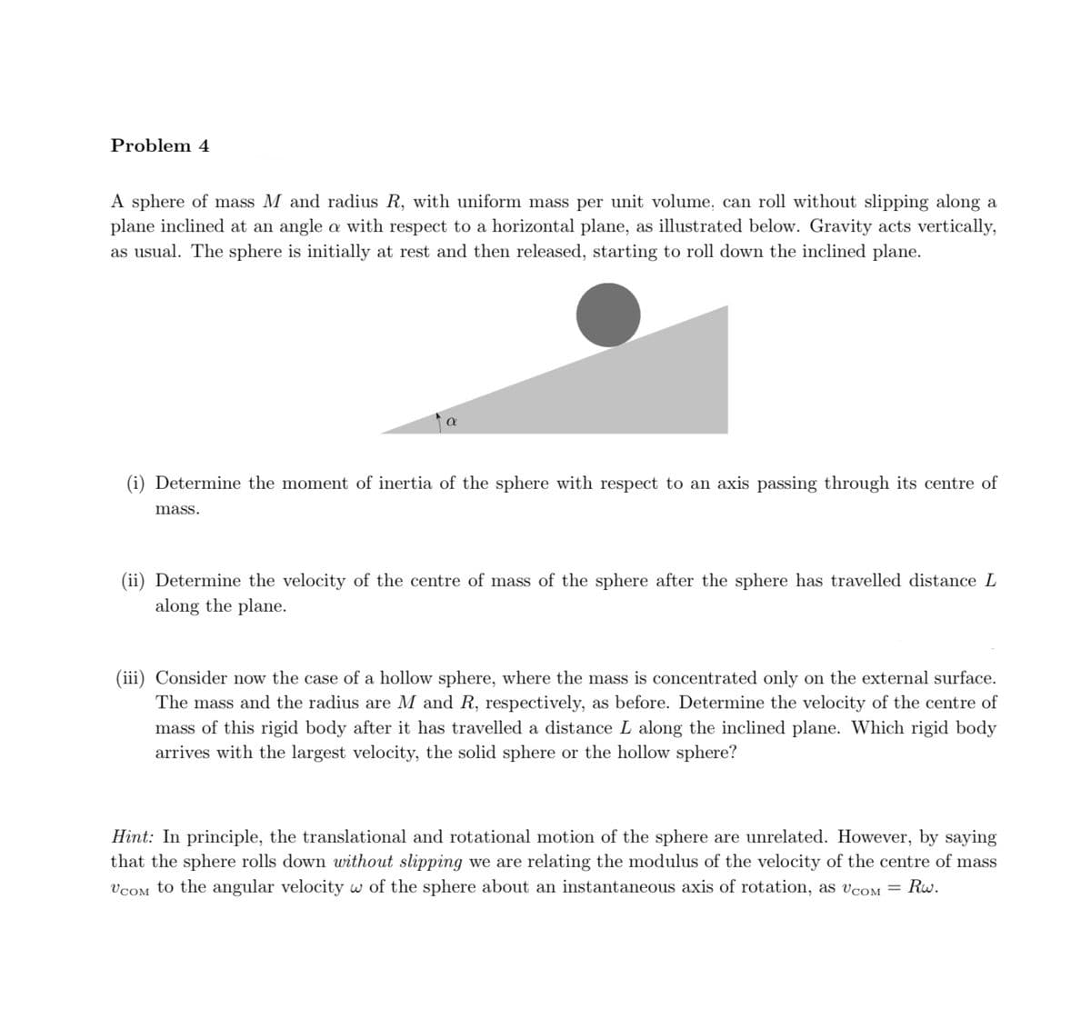 Problem 4
A sphere of mass M and radius R, with uniform mass per unit volume, can roll without slipping along a
plane inclined at an angle a with respect to a horizontal plane, as illustrated below. Gravity acts vertically,
as usual. The sphere is initially at rest and then released, starting to roll down the inclined plane.
(i) Determine the moment of inertia of the sphere with respect to an axis passing through its centre of
mass.
(ii) Determine the velocity of the centre of mass of the sphere after the sphere has travelled distance L
along the plane.
(iii) Consider now the case of a hollow sphere, where the mass is concentrated only on the external surface.
The mass and the radius are M and R, respectively, as before. Determine the velocity of the centre of
mass of this rigid body after it has travelled a distance L along the inclined plane. Which rigid body
arrives with the largest velocity, the solid sphere or the hollow sphere?
Hint: In principle, the translational and rotational motion of the sphere are unrelated. However, by saying
that the sphere rolls down without slipping we are relating the modulus of the velocity of the centre of mass
VCOM to the angular velocity w of the sphere about an instantaneous axis of rotation, as VCOM = Rw.