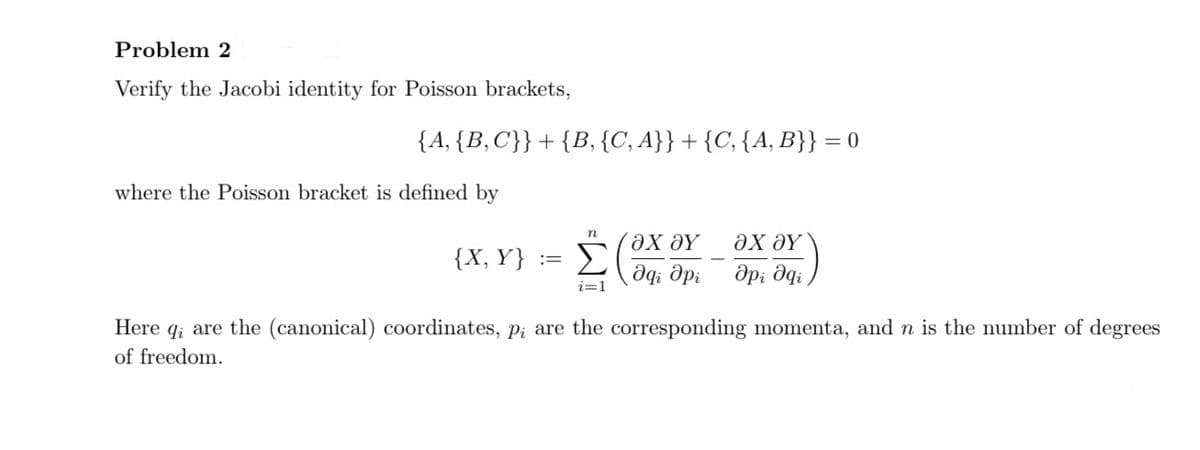 Problem 2
Verify the Jacobi identity for Poisson brackets,
{A, {B,C}} + {B, {C, A}} + {C, {A, B}} = 0
where the Poisson bracket is defined by
n
{X, Y} ==
Σ
ΟΧ ΟΥ
ΟΧ ΟΥ
Әді дрі
api əqi
i=1
Here are the (canonical) coordinates, p; are the corresponding momenta, and n is the number of degrees
of freedom.
