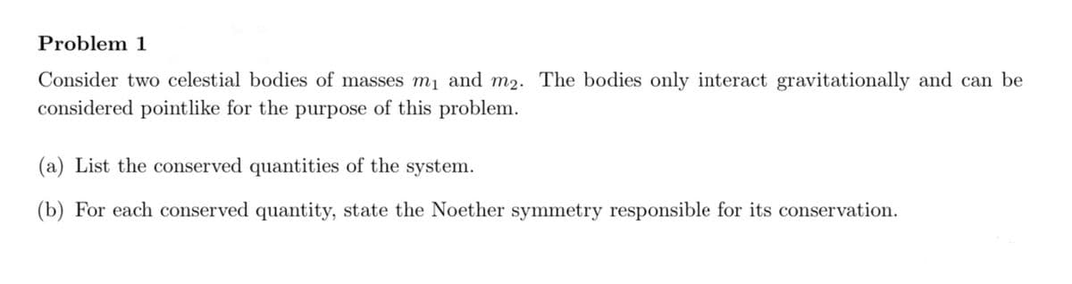 Problem 1
Consider two celestial bodies of masses m₁ and m2. The bodies only interact gravitationally and can be
considered pointlike for the purpose of this problem.
(a) List the conserved quantities of the system.
(b) For each conserved quantity, state the Noether symmetry responsible for its conservation.