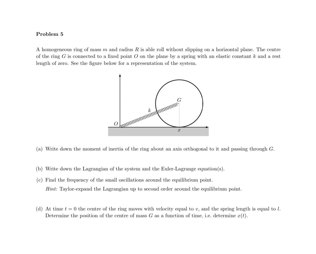 Problem 5
A homogeneous ring of mass m and radius R is able roll without slipping on a horizontal plane. The centre
of the ring G is connected to a fixed point O on the plane by a spring with an elastic constant k and a rest
length of zero. See the figure below for a representation of the system.
X
(a) Write down the moment of inertia of the ring about an axis orthogonal to it and passing through G.
(b) Write down the Lagrangian of the system and the Euler-Lagrange equation(s).
(c) Find the frequency of the small oscillations around the equilibrium point.
Hint: Taylor-expand the Lagrangian up to second order around the equilibrium point.
(d) At time t = 0 the centre of the ring moves with velocity equal to v, and the spring length is equal to 1.
Determine the position of the centre of mass G as a function of time, i.e. determine x(t).