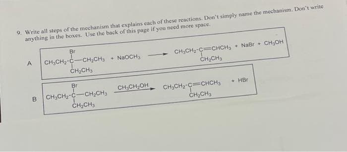 9. Write all steps of the mechanism that explains each of these reactions. Don't simply name the mechanism. Don't write
anything in the boxes. Use the back of this page if you need more space.
Br
A CH₂CH₂-C-CH₂CH3 + NaOCH3
CH₂CH3
Br
B CH₂CH₂-C-CH₂CH₂
CH₂CH3
CH₂CH₂OH
CH₂CH₂-C=CHCH₂
CH₂CH3
CH₂CH₂-C=CHCH₂
CH₂CH3
+ NaBr + CH3OH
+ HBr